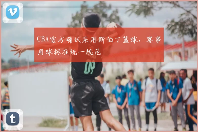 CBA官方确认采用斯伯丁篮球，赛事用球标准统一规范