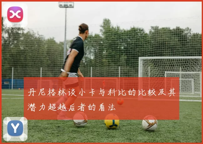 丹尼格林谈小卡与科比的比较及其潜力超越后者的看法