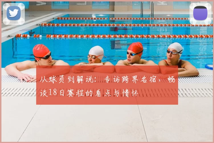 从球员到解说:专访跨界名宿,畅谈18日赛程的看点与情怀