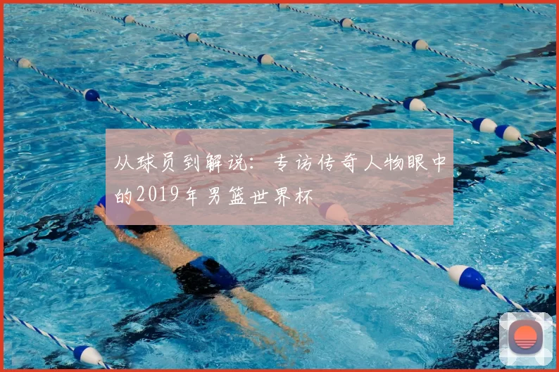 从球员到解说:专访传奇人物眼中的2019年男篮世界杯