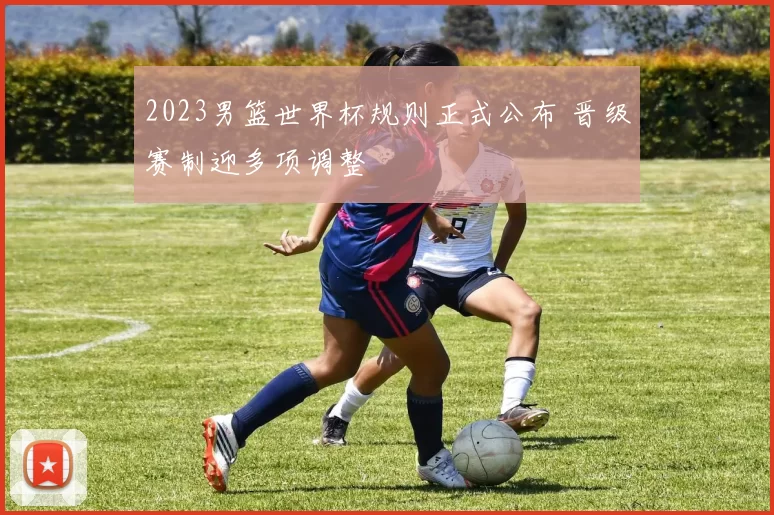 2023男篮世界杯规则正式公布 晋级赛制迎多项调整