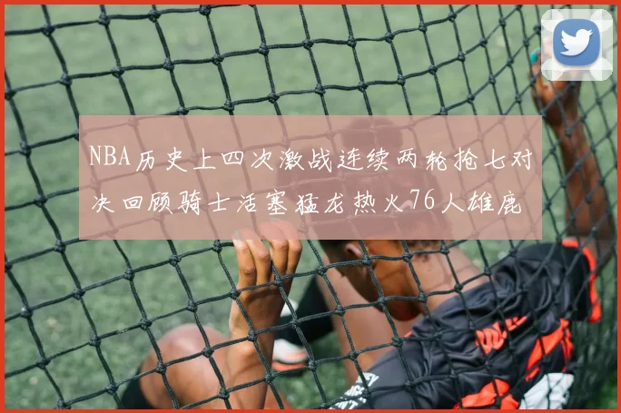NBA历史上四次激战连续两轮抢七对决回顾骑士活塞猛龙热火76人雄鹿子弹马刺