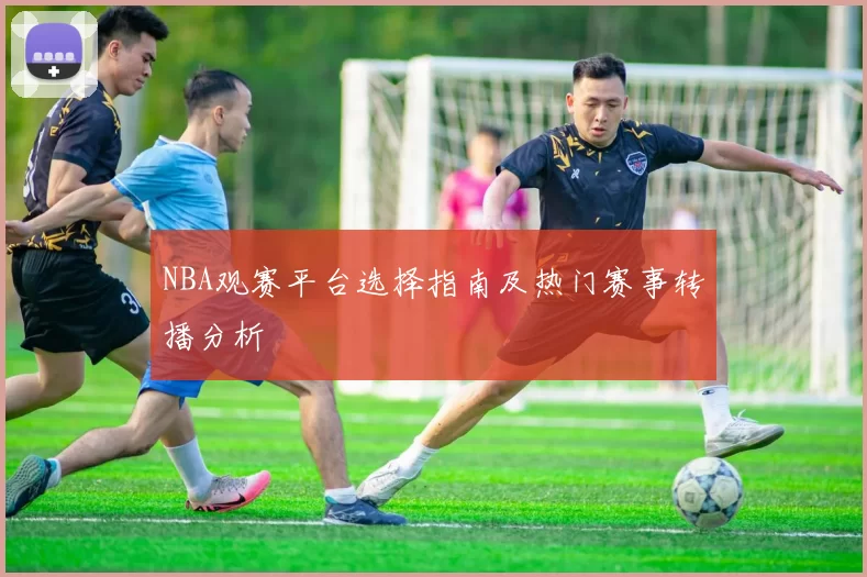 NBA观赛平台选择指南及热门赛事转播分析